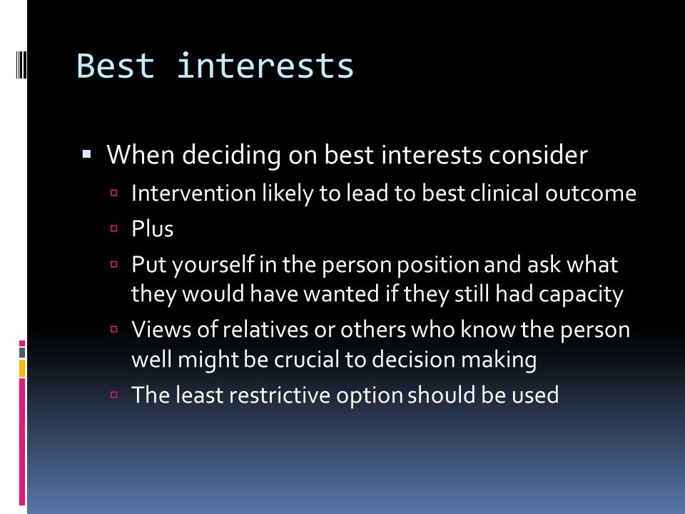 Best interests When deciding on best interests consider Intervention likely to lead to best clinical outcome Plus Put yourself in the person position and ask what they would have wanted if they still had capacity Views of relatives or others who know the person well might be crucial to decision making The least restrictive option should be used