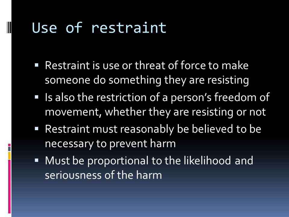 Use of restraint Restraint is use or threat of force to make someone do something they are resisting Is also the restriction of a persons freedom of movement, whether they are resisting or not Restraint must reasonably be believed to be necessary to prevent harm Must be proportional to the likelihood and seriousness of the harm