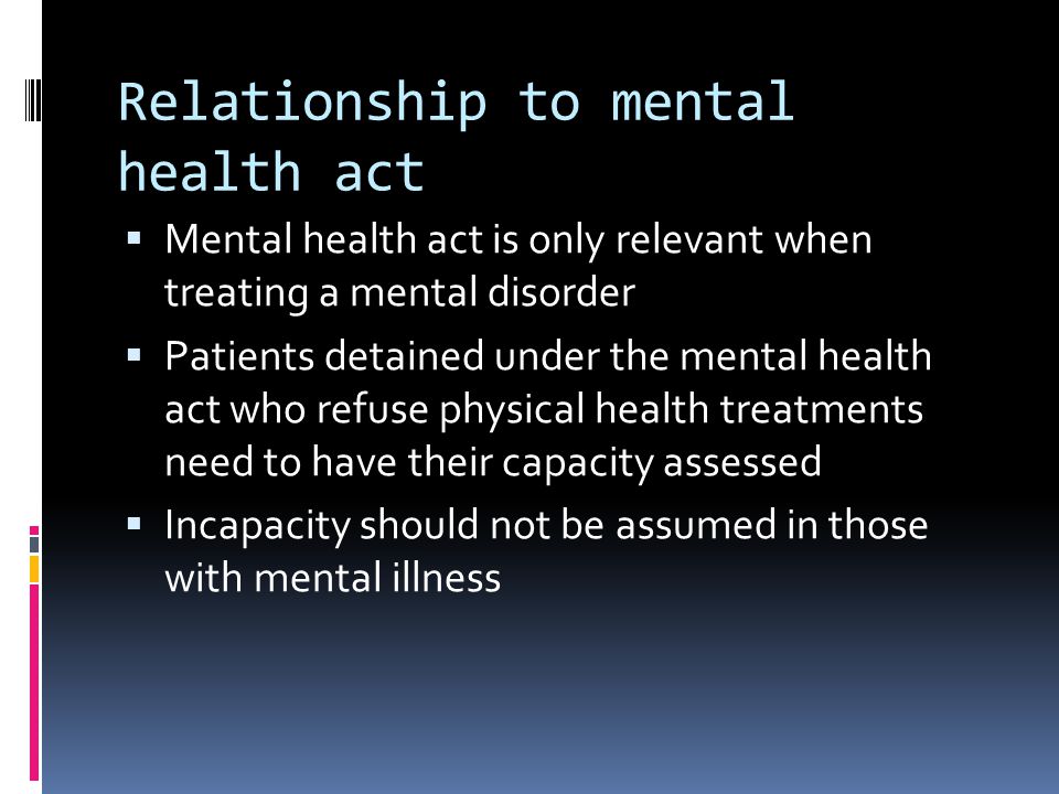 Relationship to mental health act Mental health act is only relevant when treating a mental disorder Patients detained under the mental health act who refuse physical health treatments need to have their capacity assessed Incapacity should not be assumed in those with mental illness