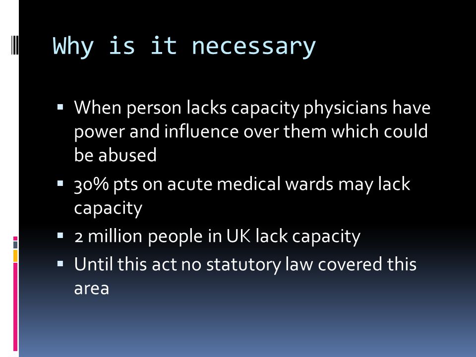 Why is it necessary When person lacks capacity physicians have power and influence over them which could be abused 30% pts on acute medical wards may lack capacity 2 million people in UK lack capacity Until this act no statutory law covered this area