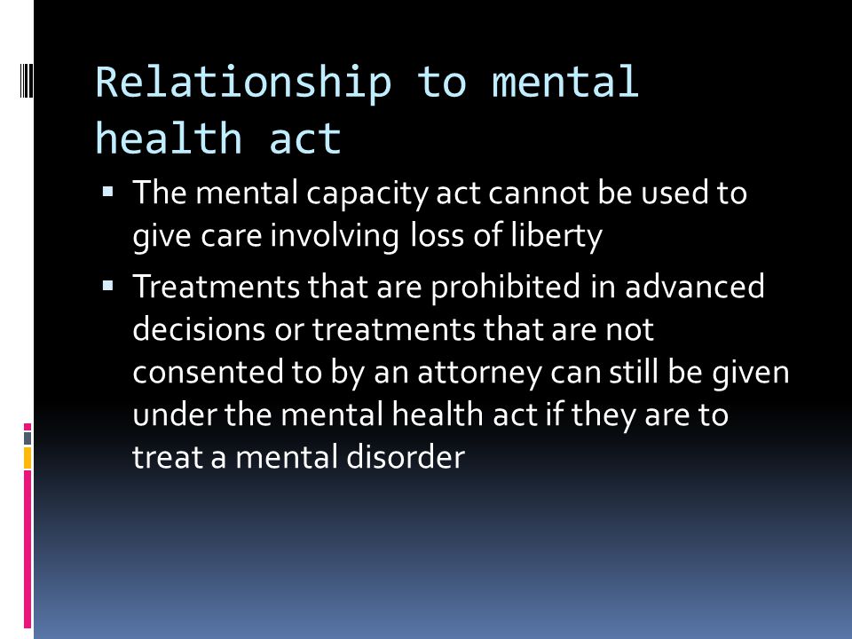 Relationship to mental health act The mental capacity act cannot be used to give care involving loss of liberty Treatments that are prohibited in advanced decisions or treatments that are not consented to by an attorney can still be given under the mental health act if they are to treat a mental disorder