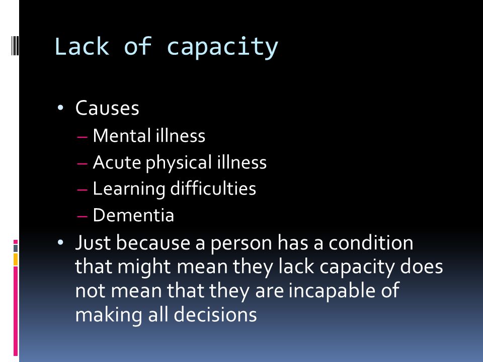Lack of capacity Causes – Mental illness – Acute physical illness – Learning difficulties – Dementia Just because a person has a condition that might mean they lack capacity does not mean that they are incapable of making all decisions