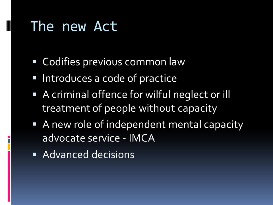 The new Act Codifies previous common law Introduces a code of practice A criminal offence for wilful neglect or ill treatment of people without capacity A new role of independent mental capacity advocate service - IMCA Advanced decisions