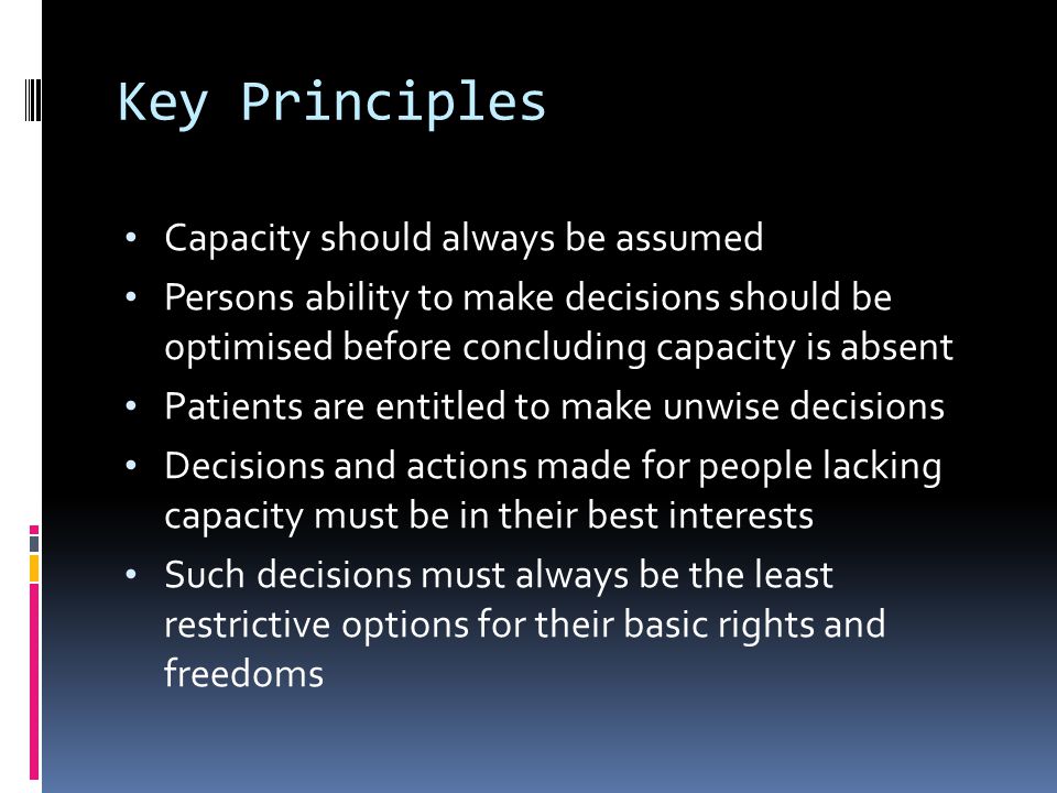Key Principles Capacity should always be assumed Persons ability to make decisions should be optimised before concluding capacity is absent Patients are entitled to make unwise decisions Decisions and actions made for people lacking capacity must be in their best interests Such decisions must always be the least restrictive options for their basic rights and freedoms