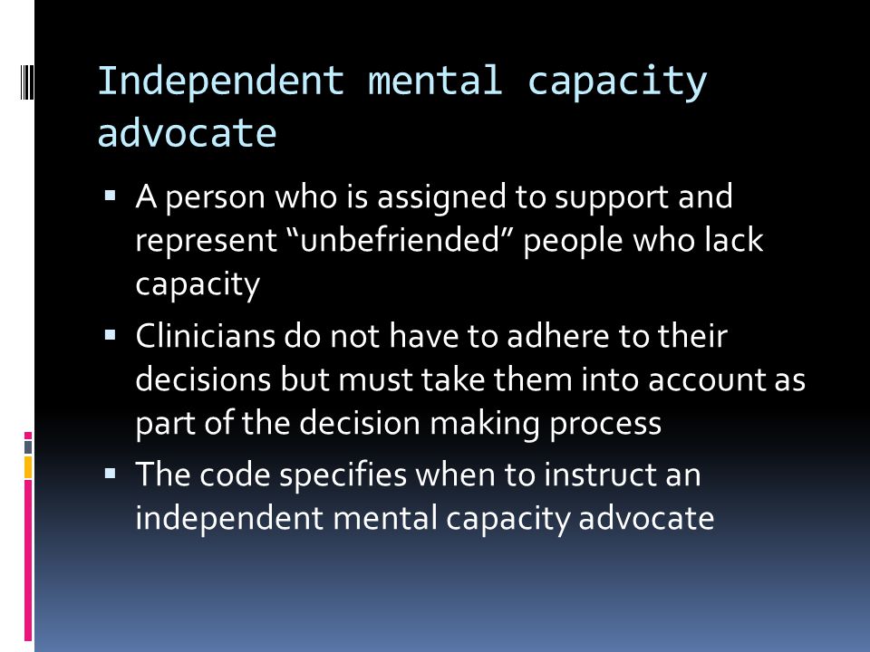Independent mental capacity advocate A person who is assigned to support and represent unbefriended people who lack capacity Clinicians do not have to adhere to their decisions but must take them into account as part of the decision making process The code specifies when to instruct an independent mental capacity advocate