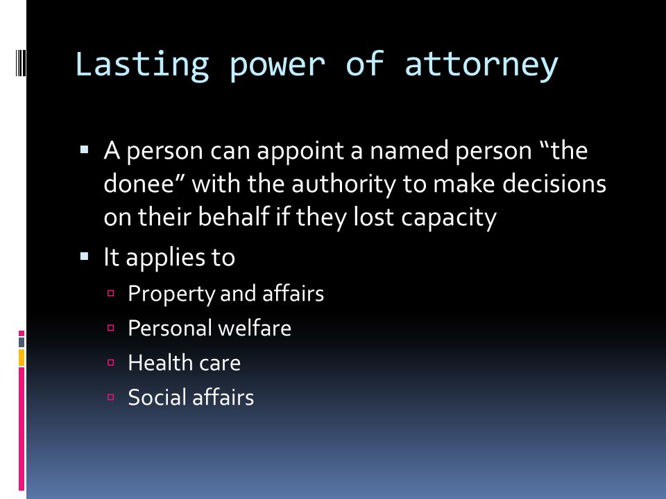 Lasting power of attorney A person can appoint a named person the donee with the authority to make decisions on their behalf if they lost capacity It applies to Property and affairs Personal welfare Health care Social affairs