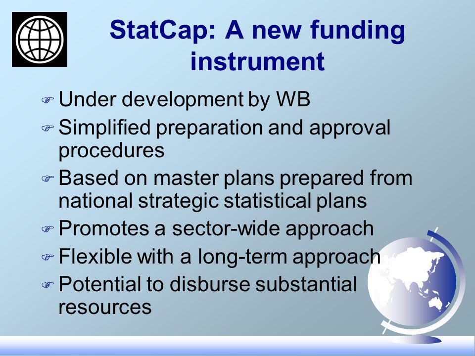 StatCap: A new funding instrument F Under development by WB F Simplified preparation and approval procedures F Based on master plans prepared from national strategic statistical plans F Promotes a sector-wide approach F Flexible with a long-term approach F Potential to disburse substantial resources