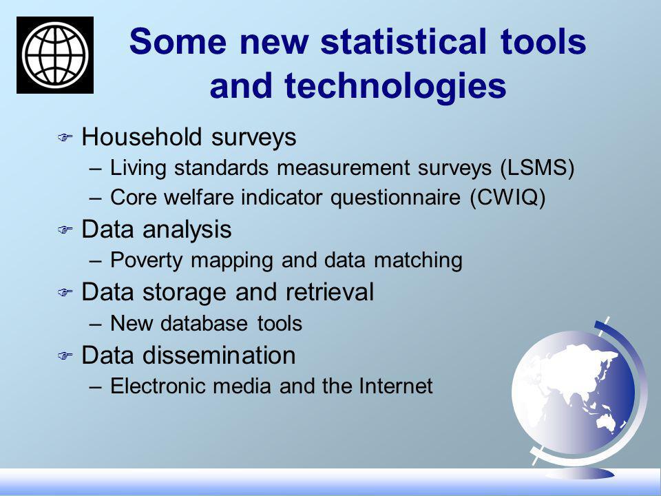 Some new statistical tools and technologies F Household surveys –Living standards measurement surveys (LSMS) –Core welfare indicator questionnaire (CWIQ) F Data analysis –Poverty mapping and data matching F Data storage and retrieval –New database tools F Data dissemination –Electronic media and the Internet