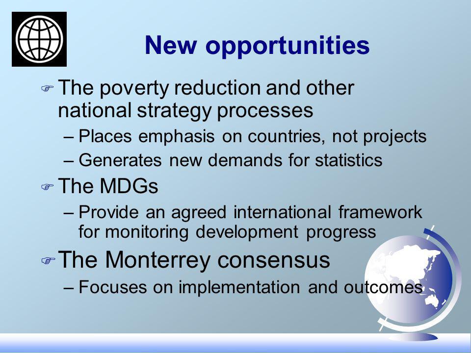New opportunities F The poverty reduction and other national strategy processes –Places emphasis on countries, not projects –Generates new demands for statistics F The MDGs –Provide an agreed international framework for monitoring development progress F The Monterrey consensus –Focuses on implementation and outcomes