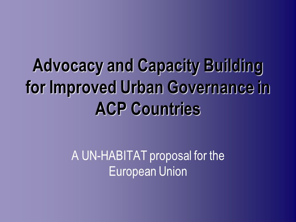 Advocacy and Capacity Building for Improved Urban Governance in ACP Countries A UN-HABITAT proposal for the European Union