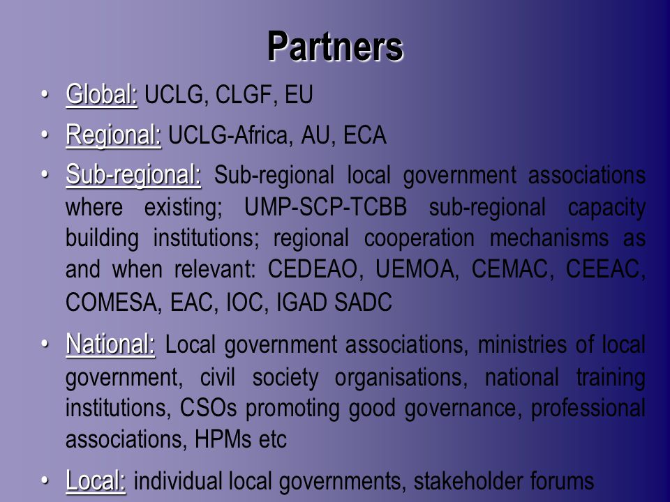 Partners Global:Global: UCLG, CLGF, EU Regional:Regional: UCLG-Africa, AU, ECA Sub-regional:Sub-regional: Sub-regional local government associations where existing; UMP-SCP-TCBB sub-regional capacity building institutions; regional cooperation mechanisms as and when relevant: CEDEAO, UEMOA, CEMAC, CEEAC, COMESA, EAC, IOC, IGAD SADC National:National: Local government associations, ministries of local government, civil society organisations, national training institutions, CSOs promoting good governance, professional associations, HPMs etc Local:Local: individual local governments, stakeholder forums