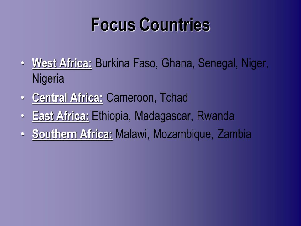 Focus Countries West Africa: West Africa: Burkina Faso, Ghana, Senegal, Niger, Nigeria Central Africa: Central Africa: Cameroon, Tchad East Africa: East Africa: Ethiopia, Madagascar, Rwanda Southern Africa: Southern Africa: Malawi, Mozambique, Zambia