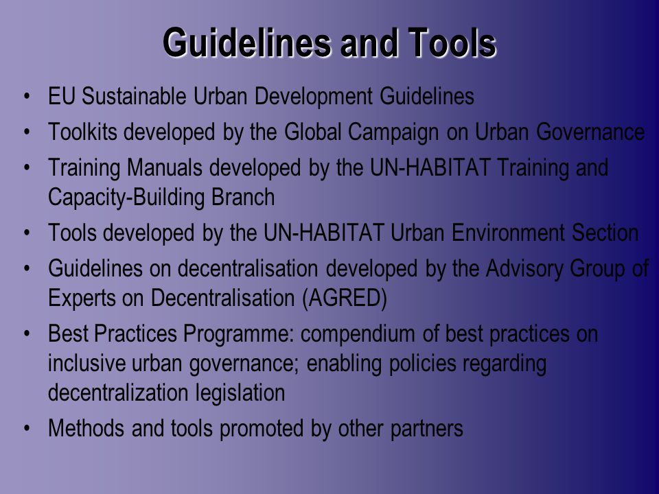 Guidelines and Tools EU Sustainable Urban Development Guidelines Toolkits developed by the Global Campaign on Urban Governance Training Manuals developed by the UN-HABITAT Training and Capacity-Building Branch Tools developed by the UN-HABITAT Urban Environment Section Guidelines on decentralisation developed by the Advisory Group of Experts on Decentralisation (AGRED) Best Practices Programme: compendium of best practices on inclusive urban governance; enabling policies regarding decentralization legislation Methods and tools promoted by other partners