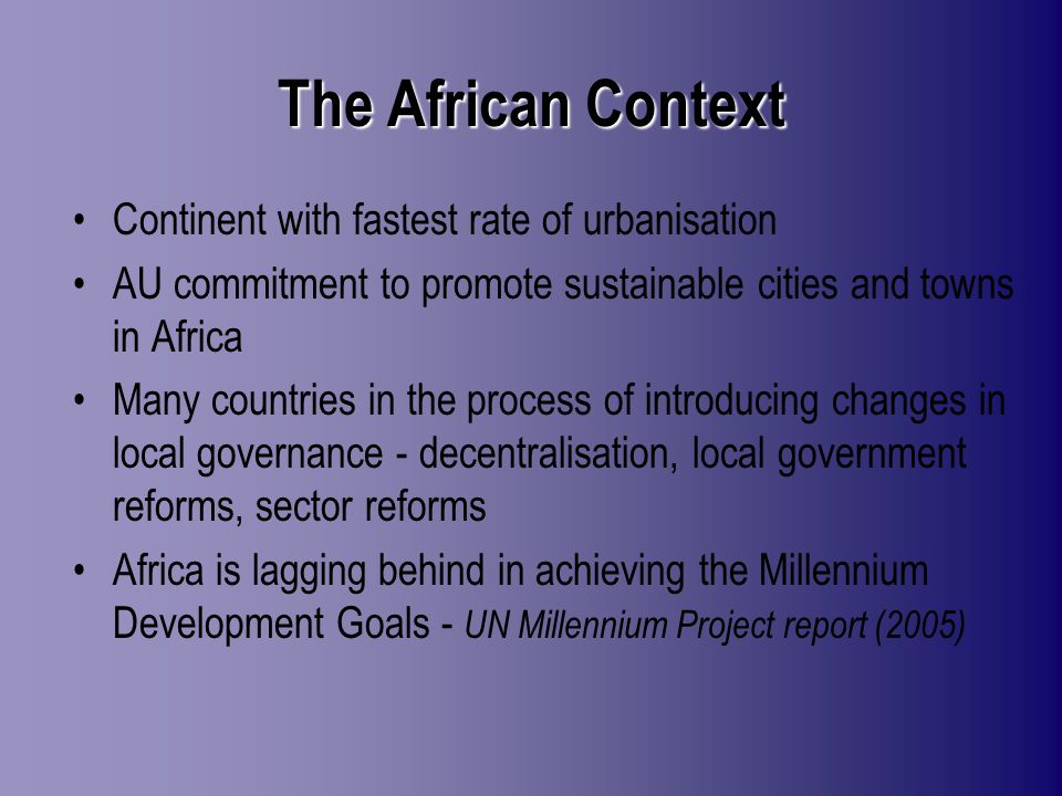 The African Context Continent with fastest rate of urbanisation AU commitment to promote sustainable cities and towns in Africa Many countries in the process of introducing changes in local governance - decentralisation, local government reforms, sector reforms Africa is lagging behind in achieving the Millennium Development Goals - UN Millennium Project report (2005)