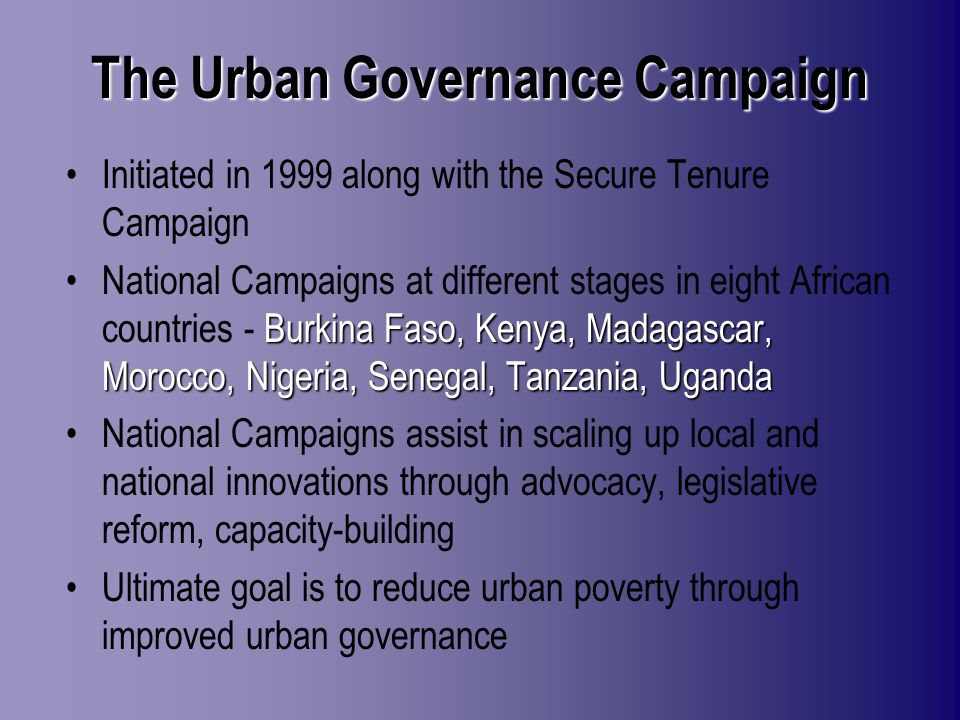 The Urban Governance Campaign Initiated in 1999 along with the Secure Tenure Campaign Burkina Faso, Kenya, Madagascar, Morocco, Nigeria, Senegal, Tanzania, UgandaNational Campaigns at different stages in eight African countries - Burkina Faso, Kenya, Madagascar, Morocco, Nigeria, Senegal, Tanzania, Uganda National Campaigns assist in scaling up local and national innovations through advocacy, legislative reform, capacity-building Ultimate goal is to reduce urban poverty through improved urban governance