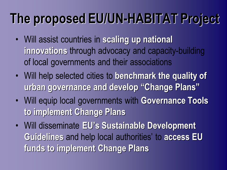 The proposed EU/UN-HABITAT Project scaling up national innovationsWill assist countries in scaling up national innovations through advocacy and capacity-building of local governments and their associations benchmark the quality of urban governance and develop Change PlansWill help selected cities to benchmark the quality of urban governance and develop Change Plans Governance Tools to implement Change PlansWill equip local governments with Governance Tools to implement Change Plans EUs Sustainable Development Guidelinesaccess EU funds to implement Change PlansWill disseminate EUs Sustainable Development Guidelines and help local authorities to access EU funds to implement Change Plans