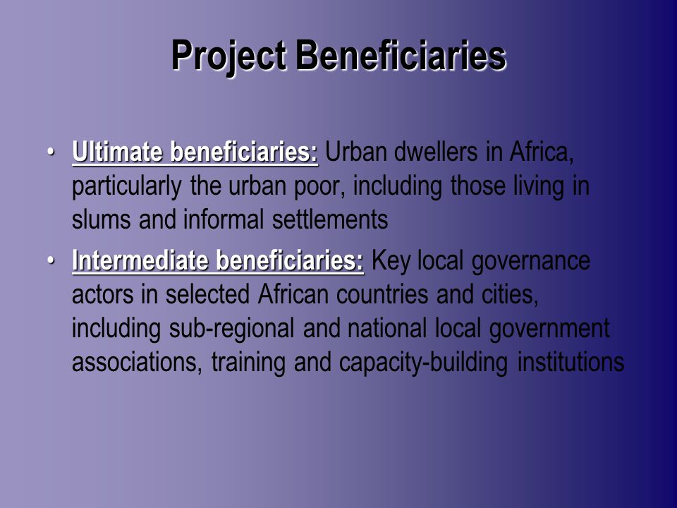 Project Beneficiaries Ultimate beneficiaries: Ultimate beneficiaries: Urban dwellers in Africa, particularly the urban poor, including those living in slums and informal settlements Intermediate beneficiaries: Intermediate beneficiaries: Key local governance actors in selected African countries and cities, including sub-regional and national local government associations, training and capacity-building institutions