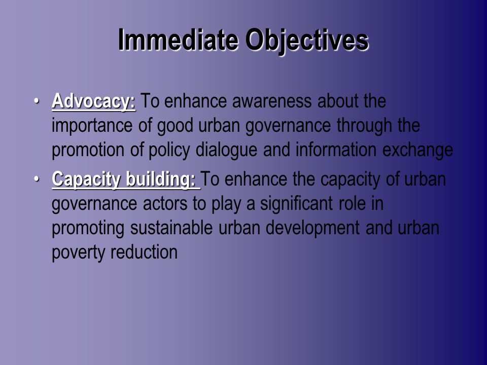 Immediate Objectives Advocacy: Advocacy: To enhance awareness about the importance of good urban governance through the promotion of policy dialogue and information exchange Capacity building: Capacity building: To enhance the capacity of urban governance actors to play a significant role in promoting sustainable urban development and urban poverty reduction