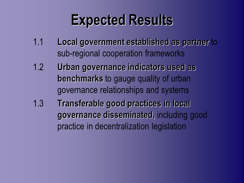 Expected Results Local government established as partner 1.1 Local government established as partner to sub-regional cooperation frameworks Urban governance indicatorsused as benchmarks 1.2 Urban governance indicators used as benchmarks to gauge quality of urban governance relationships and systems Transferable good practices in local governance disseminated, 1.3 Transferable good practices in local governance disseminated, including good practice in decentralization legislation