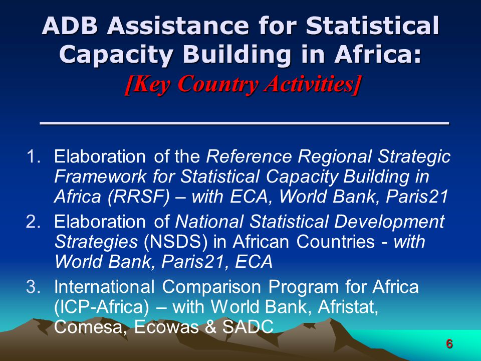 6 ADB Assistance for Statistical Capacity Building in Africa: [Key Country Activities] ________________________ 1.Elaboration of the Reference Regional Strategic Framework for Statistical Capacity Building in Africa (RRSF) – with ECA, World Bank, Paris21 2.Elaboration of National Statistical Development Strategies (NSDS) in African Countries - with World Bank, Paris21, ECA 3.International Comparison Program for Africa (ICP-Africa) – with World Bank, Afristat, Comesa, Ecowas & SADC