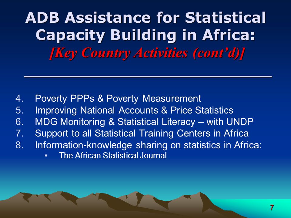 7 ADB Assistance for Statistical Capacity Building in Africa: [Key Country Activities (contd)] ________________________ 4.Poverty PPPs & Poverty Measurement 5.Improving National Accounts & Price Statistics 6.MDG Monitoring & Statistical Literacy – with UNDP 7.Support to all Statistical Training Centers in Africa 8.Information-knowledge sharing on statistics in Africa: The African Statistical Journal