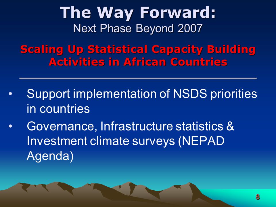 8 The Way Forward: Next Phase Beyond 2007 Scaling Up Statistical Capacity Building Activities in African Countries ____________________________________ Support implementation of NSDS priorities in countries Governance, Infrastructure statistics & Investment climate surveys (NEPAD Agenda)