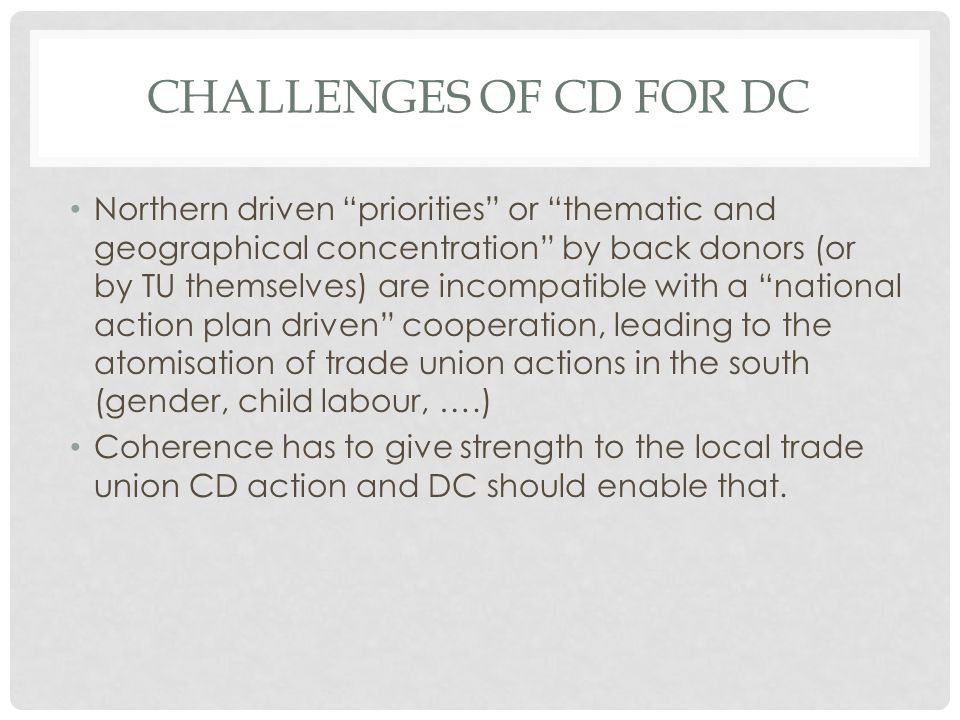 CHALLENGES OF CD FOR DC Northern driven priorities or thematic and geographical concentration by back donors (or by TU themselves) are incompatible with a national action plan driven cooperation, leading to the atomisation of trade union actions in the south (gender, child labour, ….) Coherence has to give strength to the local trade union CD action and DC should enable that.