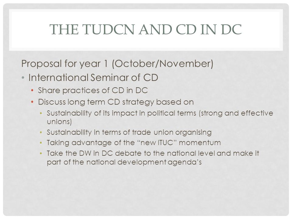 THE TUDCN AND CD IN DC Proposal for year 1 (October/November) International Seminar of CD Share practices of CD in DC Discuss long term CD strategy based on Sustainability of its impact in political terms (strong and effective unions) Sustainability in terms of trade union organising Taking advantage of the new ITUC momentum Take the DW in DC debate to the national level and make it part of the national development agendas