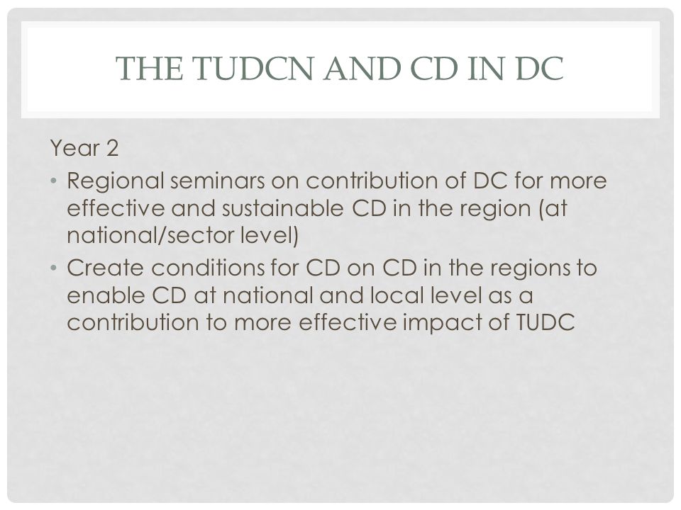 THE TUDCN AND CD IN DC Year 2 Regional seminars on contribution of DC for more effective and sustainable CD in the region (at national/sector level) Create conditions for CD on CD in the regions to enable CD at national and local level as a contribution to more effective impact of TUDC