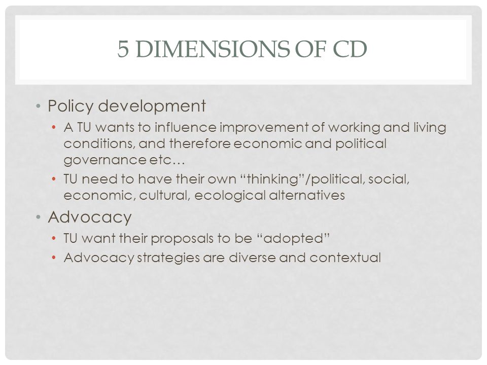 5 DIMENSIONS OF CD Policy development A TU wants to influence improvement of working and living conditions, and therefore economic and political governance etc… TU need to have their own thinking/political, social, economic, cultural, ecological alternatives Advocacy TU want their proposals to be adopted Advocacy strategies are diverse and contextual