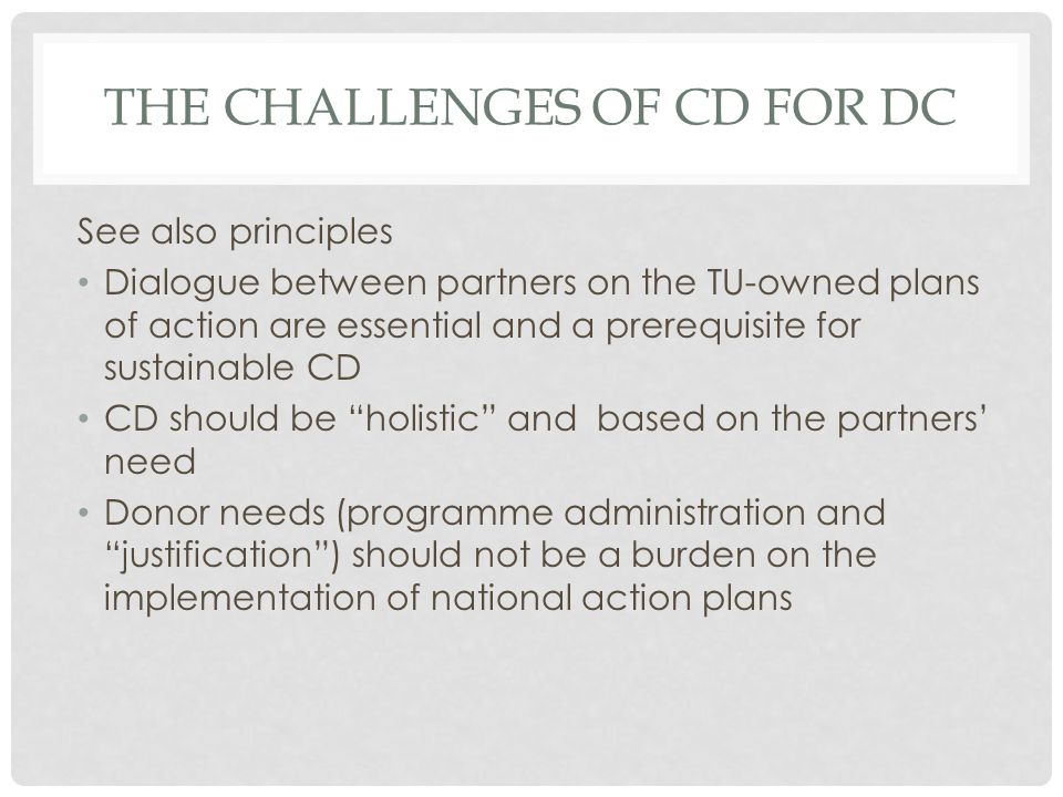 THE CHALLENGES OF CD FOR DC See also principles Dialogue between partners on the TU-owned plans of action are essential and a prerequisite for sustainable CD CD should be holistic and based on the partners need Donor needs (programme administration and justification) should not be a burden on the implementation of national action plans
