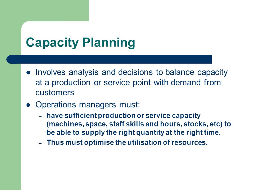 Capacity Planning Involves analysis and decisions to balance capacity at a production or service point with demand from customers Operations managers must: – have sufficient production or service capacity (machines, space, staff skills and hours, stocks, etc) to be able to supply the right quantity at the right time.