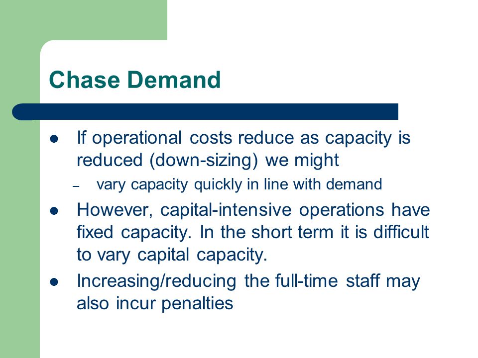 Chase Demand If operational costs reduce as capacity is reduced (down-sizing) we might – vary capacity quickly in line with demand However, capital-intensive operations have fixed capacity.