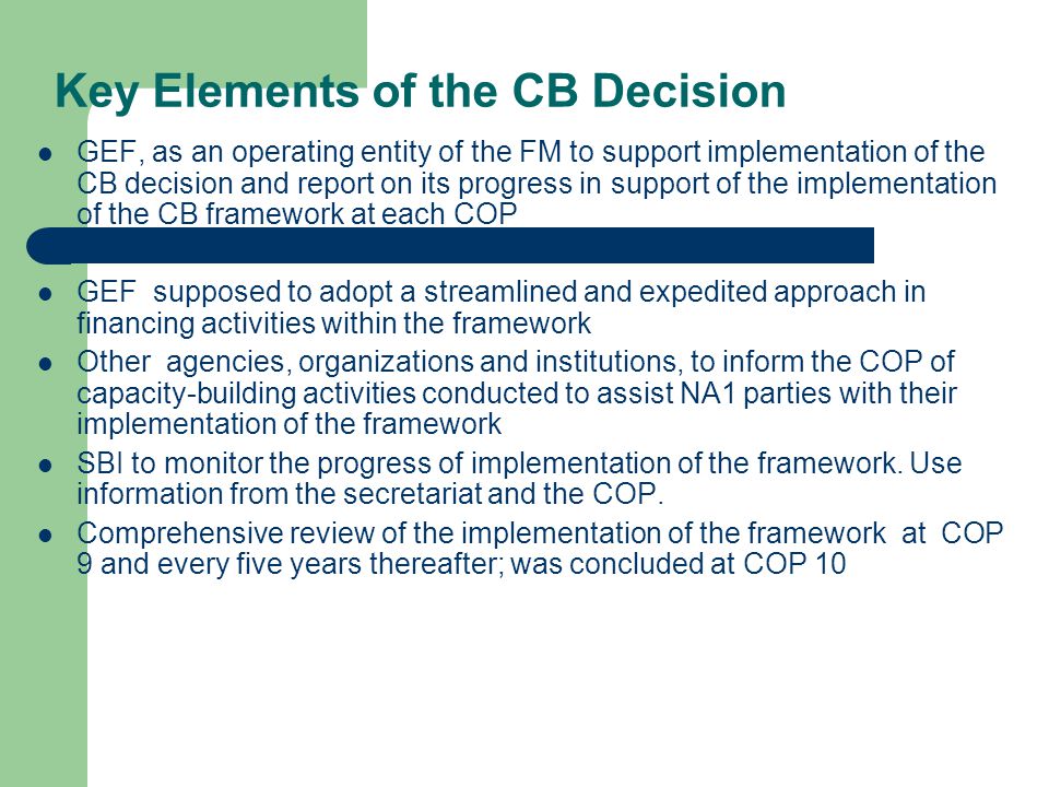 Key Elements of the CB Decision GEF, as an operating entity of the FM to support implementation of the CB decision and report on its progress in support of the implementation of the CB framework at each COP GEF supposed to adopt a streamlined and expedited approach in financing activities within the framework Other agencies, organizations and institutions, to inform the COP of capacity-building activities conducted to assist NA1 parties with their implementation of the framework SBI to monitor the progress of implementation of the framework.