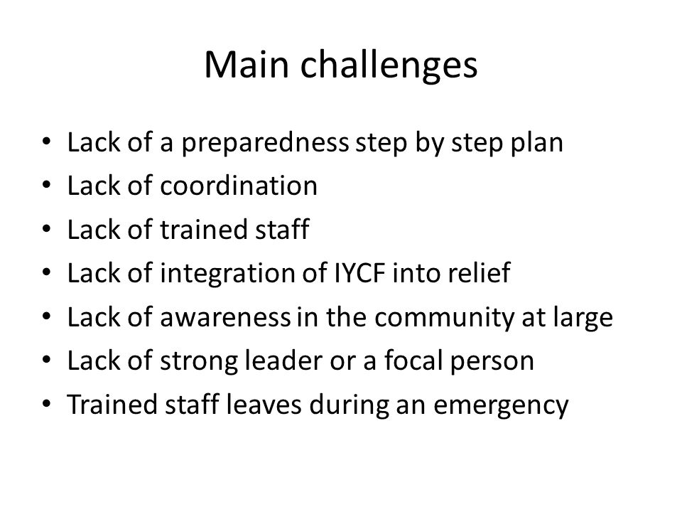 Main challenges Lack of a preparedness step by step plan Lack of coordination Lack of trained staff Lack of integration of IYCF into relief Lack of awareness in the community at large Lack of strong leader or a focal person Trained staff leaves during an emergency