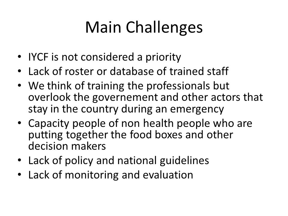 Main Challenges IYCF is not considered a priority Lack of roster or database of trained staff We think of training the professionals but overlook the governement and other actors that stay in the country during an emergency Capacity people of non health people who are putting together the food boxes and other decision makers Lack of policy and national guidelines Lack of monitoring and evaluation