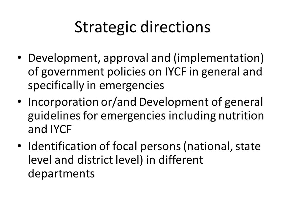 Strategic directions Development, approval and (implementation) of government policies on IYCF in general and specifically in emergencies Incorporation or/and Development of general guidelines for emergencies including nutrition and IYCF Identification of focal persons (national, state level and district level) in different departments