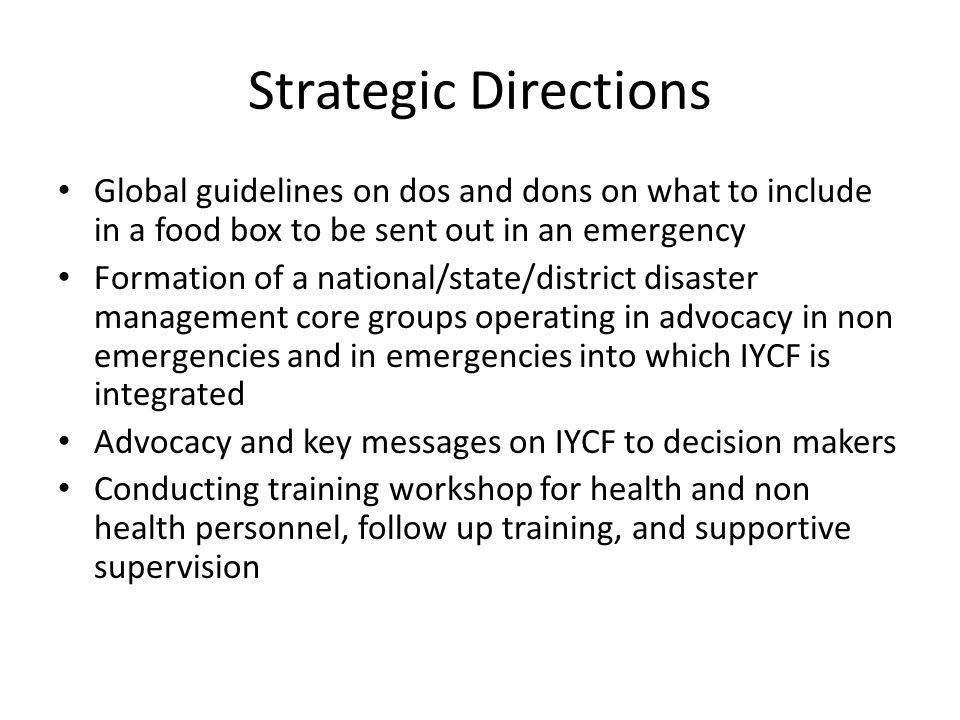 Strategic Directions Global guidelines on dos and dons on what to include in a food box to be sent out in an emergency Formation of a national/state/district disaster management core groups operating in advocacy in non emergencies and in emergencies into which IYCF is integrated Advocacy and key messages on IYCF to decision makers Conducting training workshop for health and non health personnel, follow up training, and supportive supervision