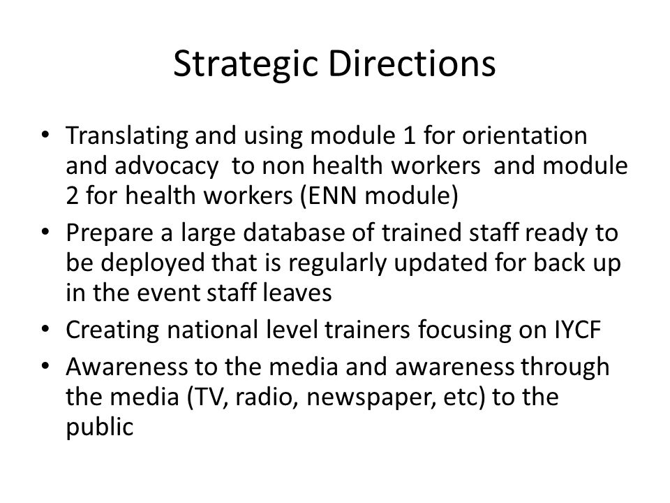 Strategic Directions Translating and using module 1 for orientation and advocacy to non health workers and module 2 for health workers (ENN module) Prepare a large database of trained staff ready to be deployed that is regularly updated for back up in the event staff leaves Creating national level trainers focusing on IYCF Awareness to the media and awareness through the media (TV, radio, newspaper, etc) to the public