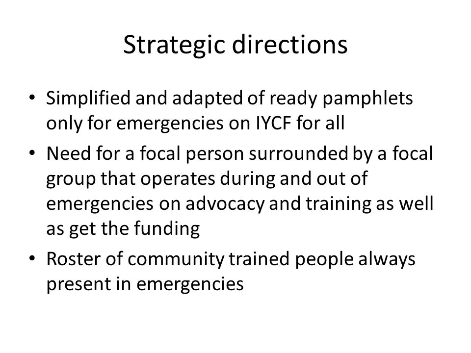 Strategic directions Simplified and adapted of ready pamphlets only for emergencies on IYCF for all Need for a focal person surrounded by a focal group that operates during and out of emergencies on advocacy and training as well as get the funding Roster of community trained people always present in emergencies