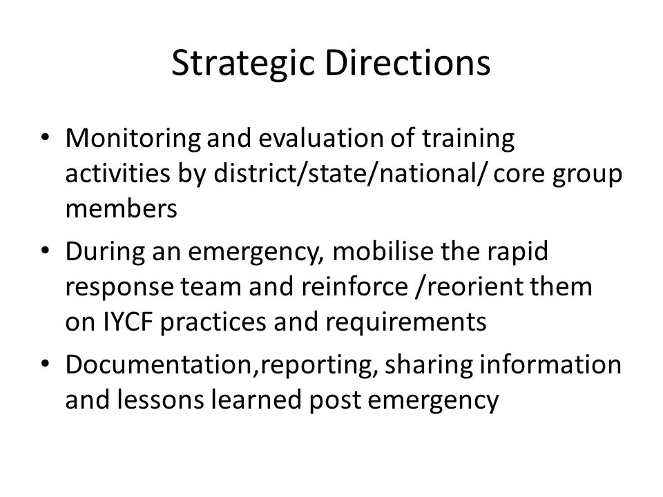 Strategic Directions Monitoring and evaluation of training activities by district/state/national/ core group members During an emergency, mobilise the rapid response team and reinforce /reorient them on IYCF practices and requirements Documentation,reporting, sharing information and lessons learned post emergency
