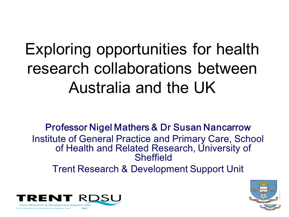 Exploring opportunities for health research collaborations between Australia and the UK Professor Nigel Mathers & Dr Susan Nancarrow Institute of General Practice and Primary Care, School of Health and Related Research, University of Sheffield Trent Research & Development Support Unit