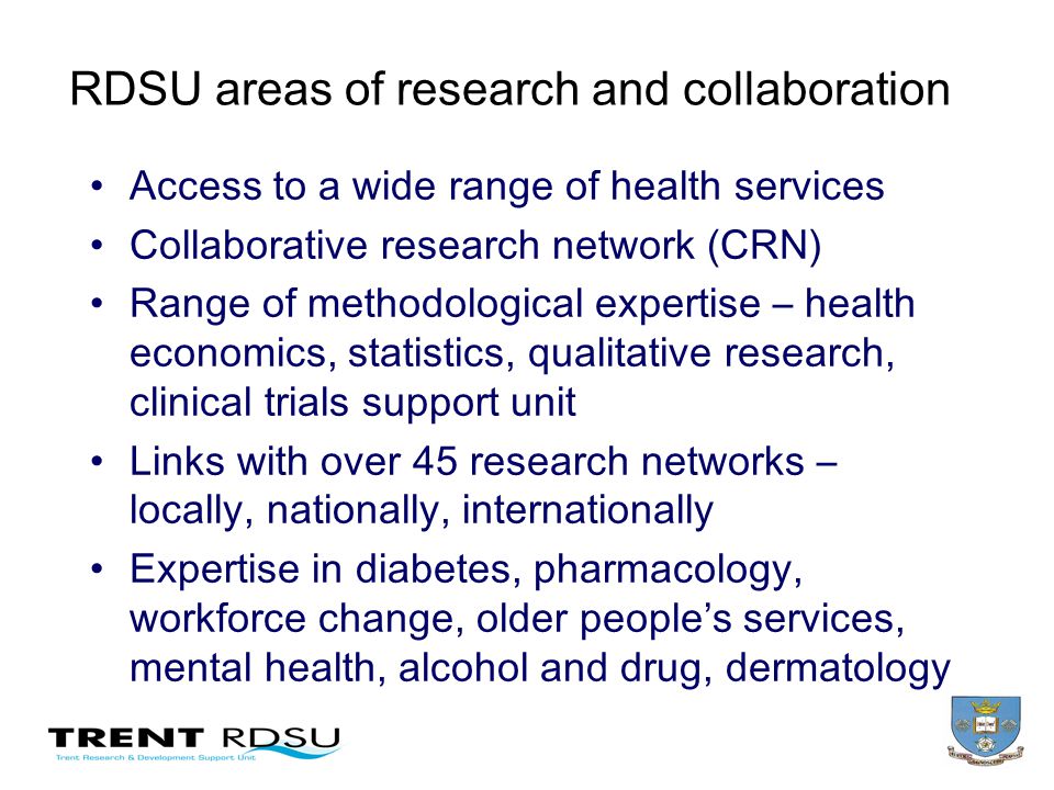 RDSU areas of research and collaboration Access to a wide range of health services Collaborative research network (CRN) Range of methodological expertise – health economics, statistics, qualitative research, clinical trials support unit Links with over 45 research networks – locally, nationally, internationally Expertise in diabetes, pharmacology, workforce change, older peoples services, mental health, alcohol and drug, dermatology