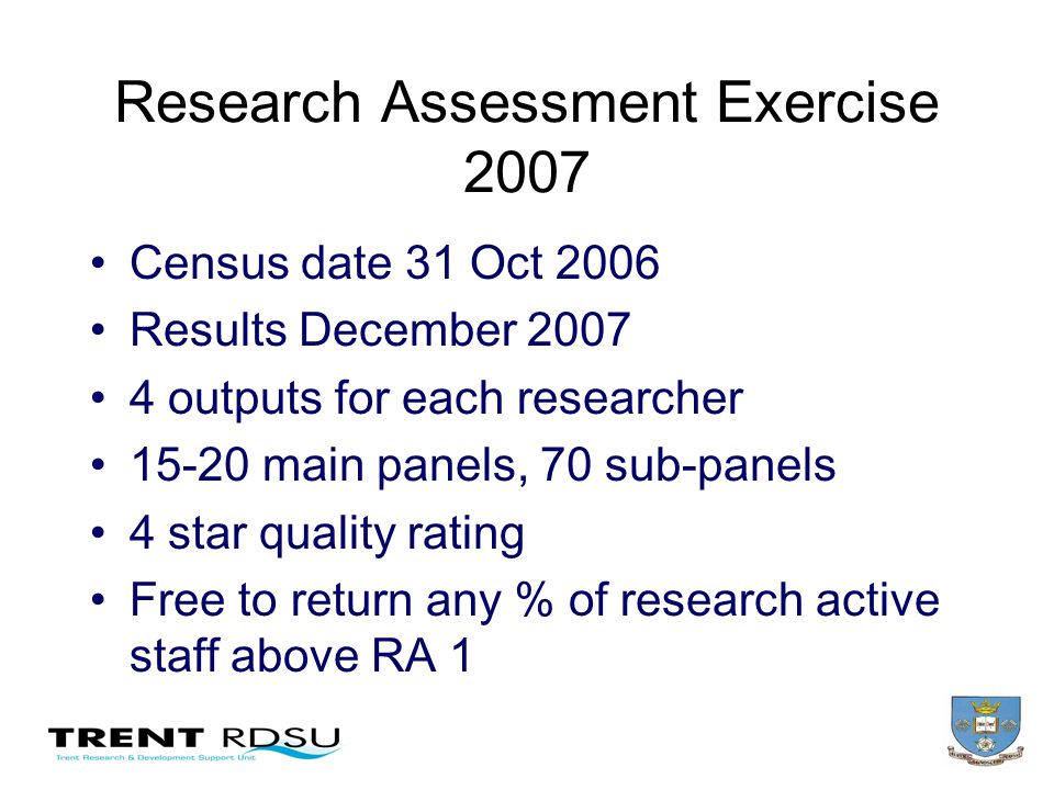 Research Assessment Exercise 2007 Census date 31 Oct 2006 Results December outputs for each researcher main panels, 70 sub-panels 4 star quality rating Free to return any % of research active staff above RA 1