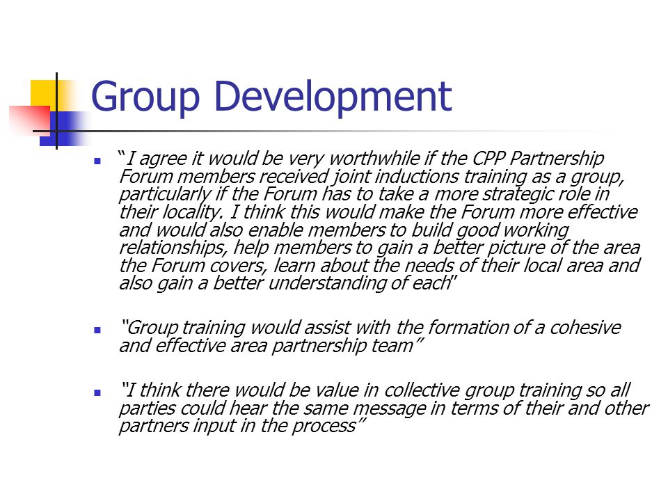 Group Development I agree it would be very worthwhile if the CPP Partnership Forum members received joint inductions training as a group, particularly if the Forum has to take a more strategic role in their locality.