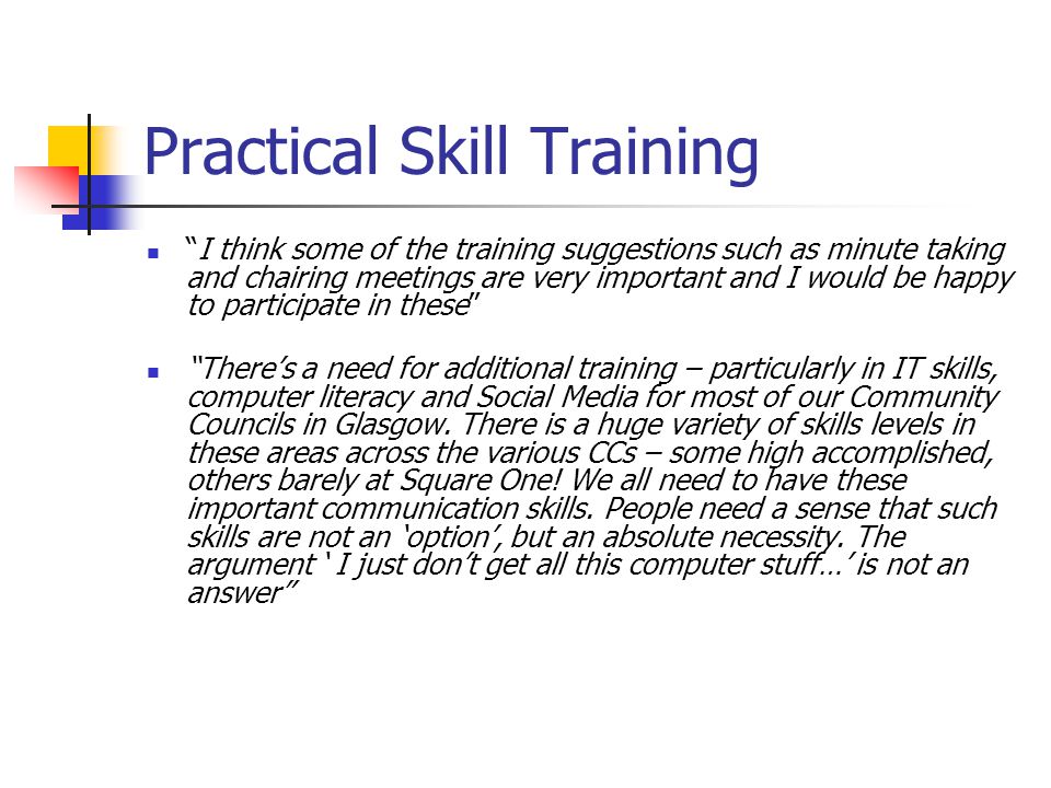 Practical Skill Training I think some of the training suggestions such as minute taking and chairing meetings are very important and I would be happy to participate in these Theres a need for additional training – particularly in IT skills, computer literacy and Social Media for most of our Community Councils in Glasgow.