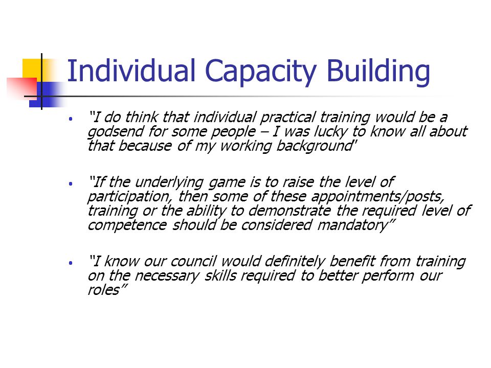 Individual Capacity Building I do think that individual practical training would be a godsend for some people – I was lucky to know all about that because of my working background If the underlying game is to raise the level of participation, then some of these appointments/posts, training or the ability to demonstrate the required level of competence should be considered mandatory I know our council would definitely benefit from training on the necessary skills required to better perform our roles