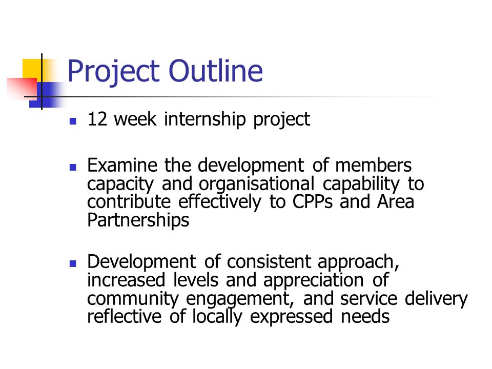 Project Outline 12 week internship project Examine the development of members capacity and organisational capability to contribute effectively to CPPs and Area Partnerships Development of consistent approach, increased levels and appreciation of community engagement, and service delivery reflective of locally expressed needs