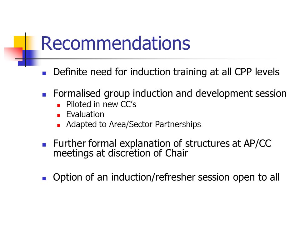 Recommendations Definite need for induction training at all CPP levels Formalised group induction and development session Piloted in new CCs Evaluation Adapted to Area/Sector Partnerships Further formal explanation of structures at AP/CC meetings at discretion of Chair Option of an induction/refresher session open to all