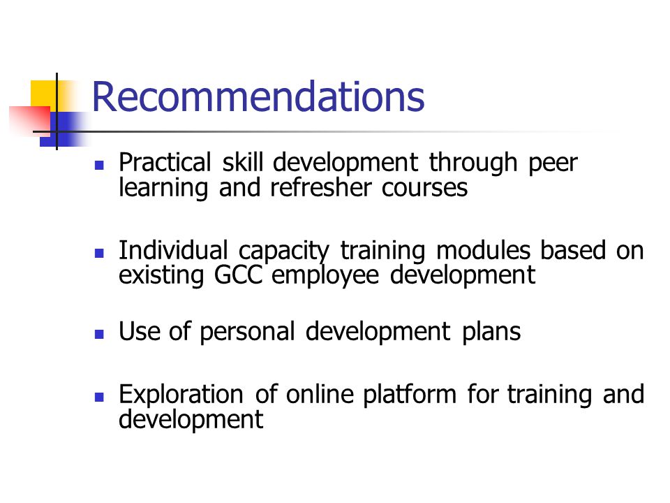 Recommendations Practical skill development through peer learning and refresher courses Individual capacity training modules based on existing GCC employee development Use of personal development plans Exploration of online platform for training and development